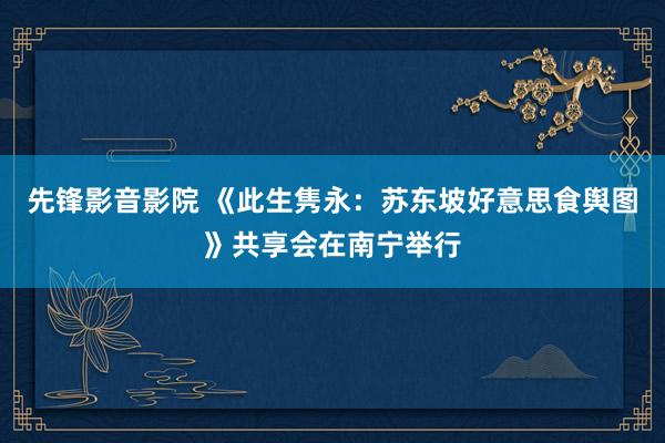 先锋影音影院 《此生隽永：苏东坡好意思食舆图》共享会在南宁举行