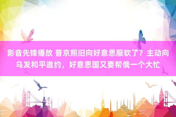 影音先锋播放 普京照旧向好意思服软了？主动向乌发和平邀约，好意思国又要帮俄一个大忙