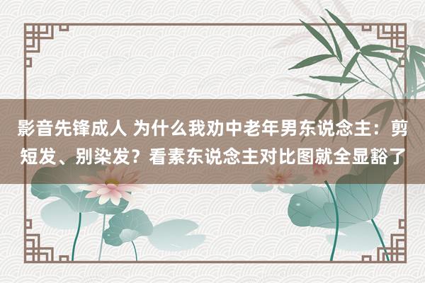 影音先锋成人 为什么我劝中老年男东说念主：剪短发、别染发？看素东说念主对比图就全显豁了