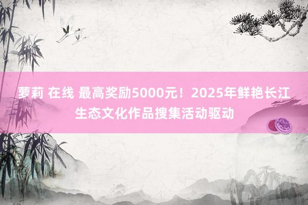 萝莉 在线 最高奖励5000元！2025年鲜艳长江生态文化作品搜集活动驱动