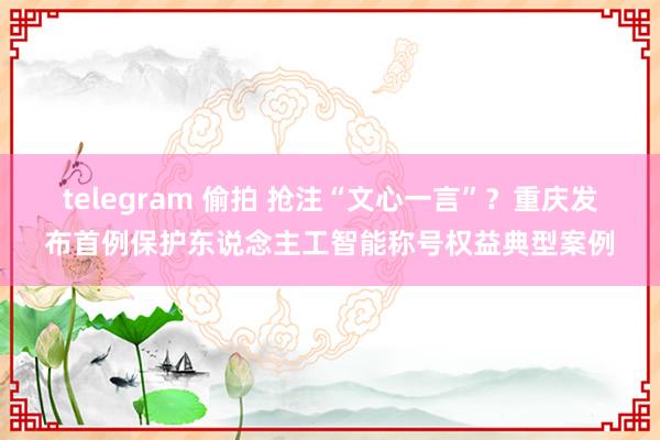 telegram 偷拍 抢注“文心一言”？重庆发布首例保护东说念主工智能称号权益典型案例